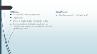 VENTAJAS
 Portal abierto de acceso gratuito.
 Organizado.
 Ofrece la posibilidad de consulta de textos.
 Como repositorio de Brasil, cumple con su
propósito que es acercar la producción científica
sus investigadores.
DESVENTAJAS
 ¿Qué tan conocido y utilizado será?
 
