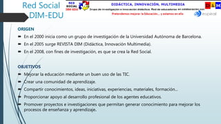 Red Social
DIM-EDU
ORIGEN
 En el 2000 inicia como un grupo de investigación de la Universidad Autónoma de Barcelona.
 En el 2005 surge REVISTA DIM (Didáctica, Innovación Multimedia).
 En el 2008, con fines de investigación, es que se crea la Red Social.
OBJETIVOS
 Mejorar la educación mediante un buen uso de las TIC.
 Crear una comunidad de aprendizaje.
 Compartir conocimientos, ideas, iniciativas, experiencias, materiales, formación...
 Proporcionar apoyo al desarrollo profesional de los agentes educativos.
 Promover proyectos e investigaciones que permitan generar conocimiento para mejorar los
procesos de enseñanza y aprendizaje.
 