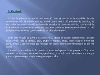 1.- Facebook.
No fue la primera red social que apareció, pero sí que es en la actualidad la más
utilizada en todo el mundo: esta red social cuenta con 1.150 millones de usuarios, de
los cuales una media de 699 millones de usuarios se conectan a diario, la cantidad de
819 millones de usuarios se conectan cada mes desde su Smartphone o tableta y, 100
millones de usuarios se conectan desde un dispositivo móvil.
Todo este revuelo se debe a esta red social, ofrece al usuario herramientas variadas
(tales como: lista de amigos, chat, grupos y páginas, muro, fotos, regalos, botón me
gusta, juegos y aplicaciones) que le hacen por demás interesante permanecer en esa red
social.
Asimismo, esta red social le permite al usuario disponer de su propio perfil y crear
eventos, dar a conocer sus servicios y productos, y, todo lo hace extensivo a sus amigos
y a otras personas que tengan unos gustos parecidos.

 