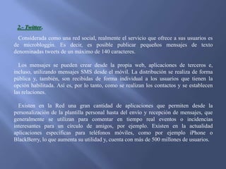 2.- Twitter.
Considerada como una red social, realmente el servicio que ofrece a sus usuarios es
de microbloggin. Es decir, es posible publicar pequeños mensajes de texto
denominadas tweets de un máximo de 140 caracteres.
Los mensajes se pueden crear desde la propia web, aplicaciones de terceros e,
incluso, utilizando mensajes SMS desde el móvil. La distribución se realiza de forma
pública y, también, son recibidas de forma individual a los usuarios que tienen la
opción habilitada. Así es, por lo tanto, como se realizan los contactos y se establecen
las relaciones.
Existen en la Red una gran cantidad de aplicaciones que permiten desde la
personalización de la plantilla personal hasta del envío y recepción de mensajes, que
generalmente se utilizan para comentar en tiempo real eventos o incidencias
interesantes para un círculo de amigos, por ejemplo. Existen en la actualidad
aplicaciones específicas para teléfonos móviles, como por ejemplo iPhone o
BlackBerry, lo que aumenta su utilidad y, cuenta con más de 500 millones de usuarios.

 