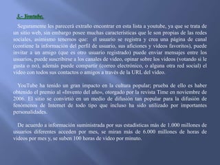 3.- Youtube.
Seguramente les parecerá extraño encontrar en esta lista a youtube, ya que se trata de
un sitio web, sin embargo posee muchas características que le son propias de las redes
sociales, asimismo tenemos que: el usuario se registra y crea una página de canal
(contiene la información del perfil de usuario, sus aficiones y videos favoritos), puede
invitar a un amigo (que es otro usuario registrado) puede enviar mensajes entre los
usuarios, puede suscribirse a los canales de video, opinar sobre los videos (votando si le
gusta o no), además puede compartir (correo electrónico, o alguna otra red social) el
video con todos sus contactos o amigos a través de la URL del video.
YouTube ha tenido un gran impacto en la cultura popular; prueba de ello es haber
obtenido el premio al «Invento del año», otorgado por la revista Time en noviembre de
2006. El sitio se convirtió en un medio de difusión tan popular para la difusión de
fenómenos de Internet de todo tipo que incluso ha sido utilizado por importantes
personalidades.
De acuerdo a información suministrada por sus estadísticas más de 1.000 millones de
usuarios diferentes acceden por mes, se miran más de 6.000 millones de horas de
videos por mes y, se suben 100 horas de video por minuto.

 