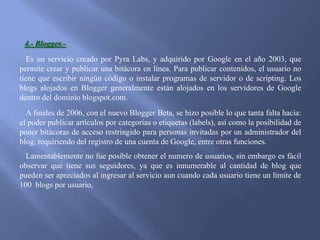 4.- Blogger.Es un servicio creado por Pyra Labs, y adquirido por Google en el año 2003, que
permite crear y publicar una bitácora en línea. Para publicar contenidos, el usuario no
tiene que escribir ningún código o instalar programas de servidor o de scripting. Los
blogs alojados en Blogger generalmente están alojados en los servidores de Google
dentro del dominio blogspot.com.
A finales de 2006, con el nuevo Blogger Beta, se hizo posible lo que tanta falta hacía:
el poder publicar artículos por categorías o etiquetas (labels), así como la posibilidad de
poner bitácoras de acceso restringido para personas invitadas por un administrador del
blog, requiriendo del registro de una cuenta de Google, entre otras funciones.
Lamentablemente no fue posible obtener el numero de usuarios, sin embargo es fácil
observar que tiene sus seguidores, ya que es innumerable al cantidad de blog que
pueden ser apreciados al ingresar al servicio aun cuando cada usuario tiene un límite de
100 blogs por usuario,

 