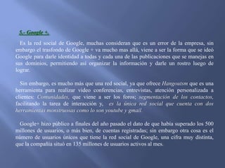 5.- Google +.
Es la red social de Google, muchas consideran que es un error de la empresa, sin
embargo el trasfondo de Google + va mucho mas allá, viene a ser la forma que se ideó
Google para darle identidad a todas y cada una de las publicaciones que se manejas en
sus dominios, permitiendo así organizar la información y darle un rostro luego de
lograr.
Sin embargo, es mucho más que una red social, ya que ofrece Hangoutsm que es una
herramienta para realizar video conferencias, entrevistas, atención personalizada a
clientes: Comunidades, que viene a ser los foros; segmentación de los contactos,
facilitando la tarea de interacción y, es la única red social que cuenta con dos
herramientas monstruosas como lo son youtube y gmail.
Google+ hizo público a finales del año pasado el dato de que había superado los 500
millones de usuarios, o más bien, de cuentas registradas; sin embargo otra cosa es el
número de usuarios únicos que tiene la red social de Google, una cifra muy distinta,
que la compañía situó en 135 millones de usuarios activos al mes.

 