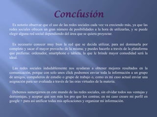 Es notorio observar que el uso de las redes sociales cada vez va creciendo más, ya que las
redes sociales ofrecen un gran número de posibilidades a la hora de utilizarlas, y se puede
elegir alguna red social dependiendo del área que se quiera proyectar.
Es necesario conocer muy bien la red que se decida utilizar, para así dominarla por
completo y sacar el mayor provecho de la misma; y puedes hacerlo a través de la plataforma
que prefieras: ordenador, smartphone o tableta, la que le brinde mayor comodidad será la
ideal.
Las redes sociales indudablemente nos ayudaran a obtener mejores resultados en la
comunicación, porque con solo unos click podremos enviar toda la información a un grupo
de amigos, compañeros de estudio o grupo de trabajo o, como es mi caso actual enviar una
asignación para ser evaluada a través de las oras virtuales de la materia.
Debemos sumergirnos en este mundo de las redes sociales, sin olvidar todos sus ventajas y
desventajas, y aceptar que son más los pro que los contras; en mi caso creare mi perfil en
google + para asi unificar todas mis aplicaciones y organizar mi información.

 