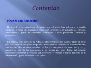 ¿Qué es una Red Social?
De acuerdo a investigaciones efectuadas, una red social hace referencia a aquella
estructura o forma de interacción social que involucra a un conjunto de personas
relacionadas a partir de afinidades, similitudes a nivel profesional, amistad y
parentesco.
En general, estos servicios de redes sociales permiten a los usuarios crear un perfil
para ellos mismos, que puede ser público o semi-público dentro de un sistema limitado;
articular una lista de otros usuarios con los que comparten una conexión; y ver y
recorrer su lista de las conexiones y las hechas por otros dentro del sistema;
permitiendo mantener el contacto con conocidos o conocer a nuevas personas en el
mismo estado, país e incluso en otros países.

 