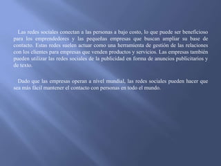 Las redes sociales conectan a las personas a bajo costo, lo que puede ser beneficioso
para los emprendedores y las pequeñas empresas que buscan ampliar su base de
contacto. Estas redes suelen actuar como una herramienta de gestión de las relaciones
con los clientes para empresas que venden productos y servicios. Las empresas también
pueden utilizar las redes sociales de la publicidad en forma de anuncios publicitarios y
de texto.
Dado que las empresas operan a nivel mundial, las redes sociales pueden hacer que
sea más fácil mantener el contacto con personas en todo el mundo.

 