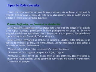 Tipos de Redes Sociales.
Existe una gran variedad o tipos de redes sociales, sin embargo se enfocará la
presente premisa desde el punto de vista de su clasificación, para así poder ubicar la
utilidad o propósito de la misma. Tenemos:
Primera clasificación, en función de su distribución:
Redes Sociales Horizontales: no fue creada para alojar a un tipo específico de usuario
o un tópico concreto, permitiendo la libre participación de quien así lo desee,
proporcionándole una herramienta para la interacción a nivel general. Ejemplo de este
tipo de red social son Facebook, Twitter, Google +.
Redes Sociales Verticales: el término se designa a aquellas redes dirigidas a un
público determinado, es decir, son especializadas. Las personas acuden a ellas debido a
un interés en común. Se dividen en:
*Profesionales: incluye redes como LinkedIn o blogs temáticos.
*Verticales de Ocio: algunos ejemplos son Wipley, Dogster.
*Verticales Mixtas: ofrece una fusión entre las dos anteriores, proporcionando al
público un lugar concreto donde desarrollar actividades profesionales y personales.
Unience es un ejemplo.

 