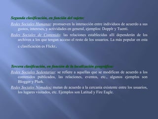 Segunda clasificación, en función del sujeto:
Redes Sociales Humanas: promueven la interacción entre individuos de acuerdo a sus
gustos, intereses, y actividades en general, ejemplos: Dopplr y Tuenti.
Redes Sociales de Contenido: las relaciones establecidas allí dependerán de los
archivos a los que tengan acceso el resto de los usuarios. La más popular en esta
c clasificación es Flickr.

Tercera clasificación, en función de la localización geográfica:
Redes Sociales Sedentarias: se refiere a aquellas que se modifican de acuerdo a los
contenidos publicados, las relaciones, eventos, etc., algunos ejemplos son
Blogger y Plurk.
Redes Sociales Nómades: mutan de acuerdo a la cercanía existente entre los usuarios,
los lugares visitados, etc. Ejemplos son Latitud y Fire Eagle.

 