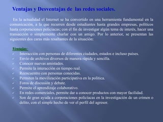 Ventajas y Desventajas de las redes sociales.
En la actualidad el Internet se ha convertido en una herramienta fundamental en la
comunicación, a la que recurren desde estudiantes hasta grandes empresas, políticos
hasta corporaciones policiacas; con el fin de investigar algún tema de interés, hacer una
transacción o simplemente charlar con un amigo. Por lo anterior, se presentan las
siguientes dos caras más resaltantes de la situación:
Ventajas:

Interacción con personas de diferentes ciudades, estados e incluso países.

Envío de archivos diversos de manera rápida y sencilla.

Conocer nuevas amistades.

Permite la interacción en tiempo real.

Reencuentro con personas conocidas.

Permiten la movilización participativa en la política.

Foros de discusión y debate.

Permite el aprendizaje colaborativo.

En redes comerciales, permite dar a conocer productos con mayor facilidad.

Son de gran ayuda a corporaciones policíacas en la investigación de un crimen o
delito, con el simple hecho de ver el perfil del agresor.

 