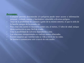Desventajas:

Cualquier persona desconocida y/o peligrosa puede tener acceso a información
personal, violando cuentas y haciéndose vulnerable a diversos peligros.

Aleja de la posibilidad de conocer a gente de tu mismo entorno, lo que te aísla de
la familia, amigos de la escuela, etc.

Para crear una cuenta es necesario contar con, al menos, 13 años de edad, aunque
dicha restricción es muy fácil de evadir.

Crea la posibilidad de volverse dependiente a ésta.

Las relaciones interpersonales se vuelven menos afianzadas.

Existen usuarios que ventilan toda su vida a través de las redes.

Se limitan a comunicarse solo a través de este medio.

 
