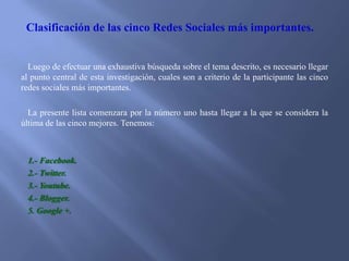 Clasificación de las cinco Redes Sociales más importantes.

Luego de efectuar una exhaustiva búsqueda sobre el tema descrito, es necesario llegar
al punto central de esta investigación, cuales son a criterio de la participante las cinco
redes sociales más importantes.
La presente lista comenzara por la número uno hasta llegar a la que se considera la
última de las cinco mejores. Tenemos:

1.- Facebook.
2.- Twitter.
3.- Youtube.
4.- Blogger.
5. Google +.

 