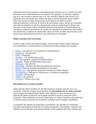 habitantes del mundo estamos conectados entre nosotros con un máximo de seis
personas como intermediarios en la cadena. Por ejemplo: tu conoces a alguien
que a su vez conoce a alguien que a su vez conoce a alguien que conoce a tu
artista favorito, formando una cadena de seis o menos personas de por medio.
Esto hace que el número de personas conocidas en la cadena crezca
exponencialmente conforme el número de conexiones crece, dando por resultado
que sólo se necesita un número pequeño de estas conexiones para formar una
red que nos conecta a todos, haciendo teóricamente posible el hacerle llegar un
mensaje a cualquier persona en el mundo (se necesitan precisamente seis niveles
de conexiones -o grados de separación- para conectar un billón de personas si se
asume que cada persona conoce a cien personas en promedio).

Redes sociales más conocidas

Existe un alto número de redes sociales, varias de las cuales cubren intereses
muy específicos. A continuación una lista de las redes sociales más usadas,

  Badoo.- Uso general, muy popular en Latinoamérica.
  Facebook.- Uso general.
  Flickr.- Fotografía.
  Google+.- Uso general (leer más).
  Hi5.- Uso general, popular en Latinoamérica.
  LinkedIn.- Redes profesionales (leer más).
  MySpace.- Uso general.
  NowPublic.- Noticias sociales generadas por usuarios.
  Reddit.- Noticias sociales generadas por usuarios.
  Sonico.com.- Uso general, popular en países de habla hispana.
  StumbleUpon.- Páginas en Internet con un interés en específico.
  Taringa!.- Uso general.
  Twitter.- Uso general.
  YouTube.- Vídeos (leer más).

Mercadotecnia en redes sociales

Dado que las redes sociales son de fácil acceso a quienes cuentan con una
conexión a Internet, surgen los programas de mercadotecnia en redes sociales.
Estos programas básicamente tienen como objetivo el crear contenido que
además de atraer la atención de la gente también la incite a compartir dicho
contenido. Este contenido, en teoría, debe tener un mayor impacto en la gente que
lo recibe porque proviene de una fuente confiable (como amigos y familiares).

La creación de páginas de productos y compañías -por ejemplo en Facebook-,
permiten que la gente interactúe con dichos productos y compañías, creando una
relación que se percibe como personalizada. Estas páginas permiten además que
 