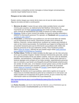 los productos y compañías envíen mensajes e incluso tengan conversaciones,
creando mayor lealtad hacia la marca.

Riesgos en las redes sociales

Existen ciertos riesgos que vienen de la mano con el uso de redes sociales.
Algunos de estos se listan a continuación:

1. Menores de edad. A pesar de que varias redes sociales tienen una edad
   mínima para usuarios, es relativamente fácil falsificar información. Es
   importante que se haga control paterno para evitar que los menores de edad
   sean víctimas de depredadores que están al asecho en redes sociales.
2. Phishing. Existe un gran número de estafas, la mayoría de ellas enfocadas a
   obtener tu información personal. Por ejemplo, en Facebook está el engaño de
   "¿estás en este vídeo?".
3. Privacidad. La información que publicas en una red social debe ser tratada
   con la importancia de la misma. Información privada como números de
   teléfono, dirección, correos electrónicos, pudieran ser usados para dañarte si
   caen en las manos equivocadas. Es importante que hagas la configuración de
   privacidad necesaria para que la información que publicas esté visible sólo
   para las personas en las que realmente confías. Para Facebook puedes
   definir listas de amigos, además de que puedes seguir estas siete prácticas
   para proteger tu privacidad en Facebook.
4. Perfiles falsos. Perfiles en redes sociales de alter-egos son de más comunes
   de lo que te puedes imaginar. Existen diversas motivaciones para esto, siendo
   las mal intencionadas de las que debes cuidarte, como son robo de identidad,
   pedófilos, secuestradores, chantajistas, entre otros. Debes poner atención a
   quienes agregas como amigos en tus redes sociales, especialmente personas
   que no conoces y que tienen una fotografía de perfil demasiado atractiva para
   ser verdad. En todo caso, si te interesa conocer gente nueva y la foto de perfil
   es demasiado atractiva para resistirte, puedes usar filtros de privacidad
   (como listas en Facebook o círculos de Google+) para separar gente que
   conoces de la que no conoces bien.
5. Trabajo. Se discreto con lo que publicas, sobre todo si gente con la que te
   relacionas en el ámbito laboral es parte de tus contactos en tu red social. Las
   redes sociales son el paparazzi de la gente normal, ya que a veces hay más
   información sobre tus actividades de la que desearías.
http://aprenderinternet.about.com/od/RedesSociales/g/Que-Es-Una-Red-
Social.htm

Las Redes Sociales, son de lo más fuerte de Internet, y es un fenómeno que se
debe gracias al poder decomunicación que el Internet facilita.
 