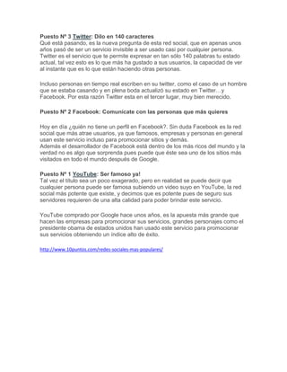 Puesto Nº 3 Twitter: Dilo en 140 caracteres
Qué está pasando, es la nueva pregunta de esta red social, que en apenas unos
años pasó de ser un servicio invisible a ser usado casi por cualquier persona.
Twitter es el servicio que te permite expresar en tan sólo 140 palabras tu estado
actual, tal vez esto es lo que más ha gustado a sus usuarios, la capacidad de ver
al instante que es lo que están haciendo otras personas.

Incluso personas en tiempo real escriben en su twitter, como el caso de un hombre
que se estaba casando y en plena boda actualizó su estado en Twitter…y
Facebook. Por esta razón Twitter esta en el tercer lugar, muy bien merecido.

Puesto Nº 2 Facebook: Comunícate con las personas que más quieres

Hoy en día ¿quién no tiene un perfil en Facebook?. Sin duda Facebook es la red
social que más atrae usuarios, ya que famosos, empresas y personas en general
usan este servicio incluso para promocionar sitios y demás.
Además el desarrollador de Facebook está dentro de los más ricos del mundo y la
verdad no es algo que sorprenda pues puede que éste sea uno de los sitios más
visitados en todo el mundo después de Google.

Puesto Nº 1 YouTube: Ser famoso ya!
Tal vez el título sea un poco exagerado, pero en realidad se puede decir que
cualquier persona puede ser famosa subiendo un video suyo en YouTube, la red
social más potente que existe, y decimos que es potente pues de seguro sus
servidores requieren de una alta calidad para poder brindar este servicio.

YouTube comprado por Google hace unos años, es la apuesta más grande que
hacen las empresas para promocionar sus servicios, grandes personajes como el
presidente obama de estados unidos han usado este servicio para promocionar
sus servicios obteniendo un índice alto de éxito.

http://www.10puntos.com/redes-sociales-mas-populares/
 
