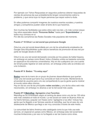 Por ejemplo con Yahoo Respuestas en segundos podemos obtener respuestas de
cientas de personas las que probablemente tengan conocimientos sobre tu
problema, y que cerca tuya no hayan personas que sepan sobre tu duda.

En ellas podemos compartir imagenes de nuestros eventos sociales y nuestros
amigos y compañeros pueden estar al tanto de lo que hacemos.

Son muchas las facilidades que estos sitios web nos dan, y lo más curioso esque
hay sitios especiales desde “Personas Bellas” hasta para “Superdotados“, y
todos muy coriosos en sí.
Por ello les comartimos las Redes Sociales más populares del momento.

Puesto nº 10 Orkut: La red social que promueve Google

Orkut es una red social desarrollada por uno de los actualmente empleados de
Google Orkut Büyükkökten quién obtuvo beneficios de promoción de esa red por
parte de Google desde el 2004.

Orkut no es una red social demasiado conocida por los países de habla hispana,
sin embargo en países como Brasil, India o Estados unidos es bastante conocida,
en especial en los entornos universitarios. Hoy en día cualquiera con una cuenta
de Gmail puede registrar en este servicio, sin embargo antes sólo se entraba con
una invitación.

Puesto Nº 9: Badoo: “Yo estoy aquí”

Badoo nace de la mano de un grupo de jóvenes desarrolladores que querían
crear una red social que fuera muy conocida en todo el mundo. Manteniendo la
privacidad de usuarios pero a la vez compartiendo lo que la gente quería mostrar
al mundo sobre ellos mismos.
Hoy en día es una de las principales redes sociales y uno de los sitios web más
reconocidos, sin embargo no alcanza a ser la red social más usada.

Puesto Nº 8 Metroflog: Agregame a tus Favoritos
Metroflog se ha consolidado según el ranking de alexa como uno de los 100 sitios
web más visitados en todo el mundo. La red social con sede en Buenos Aires se
ha hecho famosa y popular con frases como “agrégame a tus efes” incluso hay
gente que ha llegado a ser famosa usando el metroflog, que fue el caso de una
adolescente de México que llego a ser muy conocida a través de este medio.

La comunidad de latino América esta catalogada como la que más usa este
servicio, en especial en países como México, sin embargo esta red social tiene
muchas limitaciones y por eso no ha llegado a ser tan buena como otras.
 