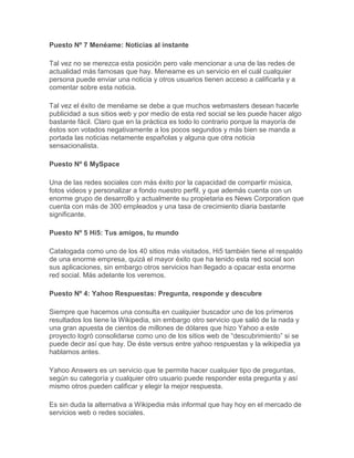 Puesto Nº 7 Menéame: Noticias al instante

Tal vez no se merezca esta posición pero vale mencionar a una de las redes de
actualidad más famosas que hay. Meneame es un servicio en el cuál cualquier
persona puede enviar una noticia y otros usuarios tienen acceso a calificarla y a
comentar sobre esta noticia.

Tal vez el éxito de menéame se debe a que muchos webmasters desean hacerle
publicidad a sus sitios web y por medio de esta red social se les puede hacer algo
bastante fácil. Claro que en la práctica es todo lo contrario porque la mayoría de
éstos son votados negativamente a los pocos segundos y más bien se manda a
portada las noticias netamente españolas y alguna que otra noticia
sensacionalista.

Puesto Nº 6 MySpace

Una de las redes sociales con más éxito por la capacidad de compartir música,
fotos videos y personalizar a fondo nuestro perfil, y que además cuenta con un
enorme grupo de desarrollo y actualmente su propietaria es News Corporation que
cuenta con más de 300 empleados y una tasa de crecimiento diaria bastante
significante.

Puesto Nº 5 Hi5: Tus amigos, tu mundo

Catalogada como uno de los 40 sitios más visitados, Hi5 también tiene el respaldo
de una enorme empresa, quizá el mayor éxito que ha tenido esta red social son
sus aplicaciones, sin embargo otros servicios han llegado a opacar esta enorme
red social. Más adelante los veremos.

Puesto Nº 4: Yahoo Respuestas: Pregunta, responde y descubre

Siempre que hacemos una consulta en cualquier buscador uno de los primeros
resultados los tiene la Wikipedia, sin embargo otro servicio que salió de la nada y
una gran apuesta de cientos de millones de dólares que hizo Yahoo a este
proyecto logró consolidarse como uno de los sitios web de “descubrimiento” si se
puede decir así que hay. De éste versus entre yahoo respuestas y la wikipedia ya
hablamos antes.

Yahoo Answers es un servicio que te permite hacer cualquier tipo de preguntas,
según su categoría y cualquier otro usuario puede responder esta pregunta y así
mismo otros pueden calificar y elegir la mejor respuesta.

Es sin duda la alternativa a Wikipedia más informal que hay hoy en el mercado de
servicios web o redes sociales.
 