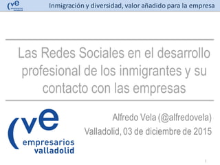 Inmigración y	
  diversidad,	
  valor	
  añadido	
  para	
  la	
  empresa
Las Redes Sociales en el desarrollo
profesional de los inmigrantes y su
contacto con las empresas
Alfredo Vela (@alfredovela)
Valladolid,03 de diciembre de 2015
1
 