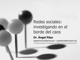 Redes sociales:
investigando en el
borde del caos
Dr. Ángel Páez
aepaezmoreno@gmail.com – presidencia@invecom.org
VI Jornadas nacionales de investigación de la URBE. 19 al 24 de noviembre de 2012
 