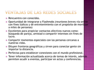    Rencuentro con conocidos.
   Oportunidad de integrarse a Flashmobs (reuniones breves vía online
    con fines lúdicos y de entretenimiento con el propósito de movilizar
    a miles de personas)
   Excelentes para propiciar contactos afectivos nuevos como:
    búsqueda de pareja, amistad o compartir intereses sin fines de
    lucro.
   Compartir momentos especiales con las personas cercanas a
    nuestras vidas.
   Diluyen fronteras geográficas y sirven para conectar gente sin
    importar la distancia.
   Perfectas para establecer conexiones con el mundo profesional.
   Tener información actualizada acerca de temas de interés, además
    permiten acudir a eventos, participar en actos y conferencias.
 