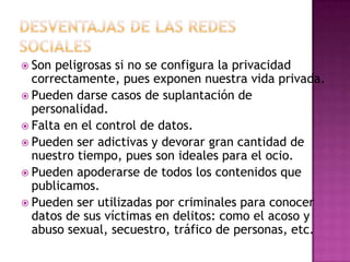  Son peligrosas si no se configura la privacidad
  correctamente, pues exponen nuestra vida privada.
 Pueden darse casos de suplantación de
  personalidad.
 Falta en el control de datos.
 Pueden ser adictivas y devorar gran cantidad de
  nuestro tiempo, pues son ideales para el ocio.
 Pueden apoderarse de todos los contenidos que
  publicamos.
 Pueden ser utilizadas por criminales para conocer
  datos de sus víctimas en delitos: como el acoso y
  abuso sexual, secuestro, tráfico de personas, etc.
 