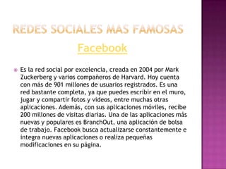 Facebook
   Es la red social por excelencia, creada en 2004 por Mark
    Zuckerberg y varios compañeros de Harvard. Hoy cuenta
    con más de 901 millones de usuarios registrados. Es una
    red bastante completa, ya que puedes escribir en el muro,
    jugar y compartir fotos y videos, entre muchas otras
    aplicaciones. Además, con sus aplicaciones móviles, recibe
    200 millones de visitas diarias. Una de las aplicaciones más
    nuevas y populares es BranchOut, una aplicación de bolsa
    de trabajo. Facebook busca actualizarse constantemente e
    integra nuevas aplicaciones o realiza pequeñas
    modificaciones en su página.
 