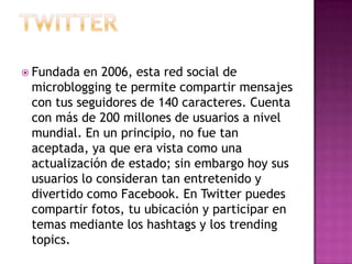  Fundada en 2006, esta red social de
 microblogging te permite compartir mensajes
 con tus seguidores de 140 caracteres. Cuenta
 con más de 200 millones de usuarios a nivel
 mundial. En un principio, no fue tan
 aceptada, ya que era vista como una
 actualización de estado; sin embargo hoy sus
 usuarios lo consideran tan entretenido y
 divertido como Facebook. En Twitter puedes
 compartir fotos, tu ubicación y participar en
 temas mediante los hashtags y los trending
 topics.
 
