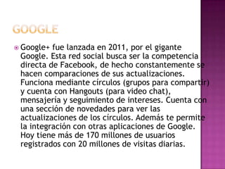  Google+ fue lanzada en 2011, por el gigante
 Google. Esta red social busca ser la competencia
 directa de Facebook, de hecho constantemente se
 hacen comparaciones de sus actualizaciones.
 Funciona mediante círculos (grupos para compartir)
 y cuenta con Hangouts (para video chat),
 mensajería y seguimiento de intereses. Cuenta con
 una sección de novedades para ver las
 actualizaciones de los círculos. Además te permite
 la integración con otras aplicaciones de Google.
 Hoy tiene más de 170 millones de usuarios
 registrados con 20 millones de visitas diarias.
 