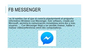 FB MESSENGER
es el nombre con el que se conocía popularmente al programa
informático Windows Live Messenger. Este software, creado por
Microsoft, permitía la comunicación instantánea entre dos o más
usuarios. ... Con Messenger llegó a ser posible chatear, hablar o
realizar videoconferencias entre dos computadoras.
 