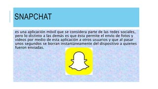 SNAPCHAT
es una aplicación móvil que se considera parte de las redes sociales,
pero lo distinto a las demás es que ésta permite el envío de fotos y
videos por medio de esta aplicación a otros usuarios y que al pasar
unos segundos se borran instantáneamente del dispositivo a quienes
fueron enviadas.
 