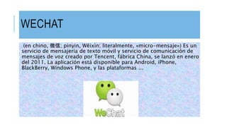 WECHAT
(en chino, 微信; pinyin, Wēixìn; literalmente, «micro-mensaje») Es un
servicio de mensajería de texto móvil y servicio de comunicación de
mensajes de voz creado por Tencent, fábrica China, se lanzó en enero
del 2011.​ La aplicación está disponible para Android, iPhone,
BlackBerry, Windows Phone, y las plataformas ...
 