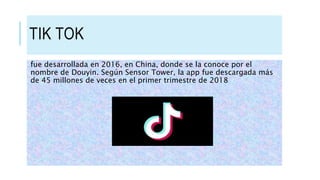 TIK TOK
fue desarrollada en 2016, en China, donde se la conoce por el
nombre de Douyin. Según Sensor Tower, la app fue descargada más
de 45 millones de veces en el primer trimestre de 2018
 