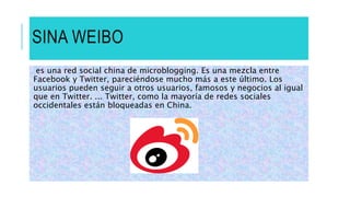 SINA WEIBO
es una red social china de microblogging. Es una mezcla entre
Facebook y Twitter, pareciéndose mucho más a este último. Los
usuarios pueden seguir a otros usuarios, famosos y negocios al igual
que en Twitter. ... Twitter, como la mayoría de redes sociales
occidentales están bloqueadas en China.
 