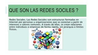 QUE SON LAS REDES SOCILES ?
Redes Sociales. Las Redes Sociales son estructuras formadas en
Internet por personas u organizaciones que se conectan a partir de
intereses o valores comunes. A través de ellas, se crean relaciones
entre individuos o empresas de forma rápida, sin jerarquía o límites
físicos.
 
