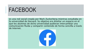 FACEBOOK
es una red social creada por Mark Zuckerberg mientras estudiaba en
la universidad de Harvard. Su objetivo era diseñar un espacio en el
que los alumnos de dicha universidad pudieran intercambiar una
comunicación fluida y compartir contenido de forma sencilla a través
de Internet.
 