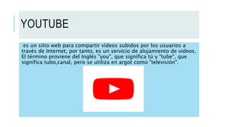 YOUTUBE
es un sitio web para compartir vídeos subidos por los usuarios a
través de Internet, por tanto, es un servicio de alojamiento de videos.
El término proviene del Inglés "you", que significa tú y "tube", que
significa tubo,canal, pero se utiliza en argot como "televisión".
 
