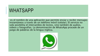 WHATSAPP
es el nombre de una aplicación que permite enviar y recibir mensajes
instantáneos a través de un teléfono móvil (celular). El servicio no
solo posibilita el intercambio de textos, sino también de audios,
videos y fotografías. La denominación de WhatsApp procede de un
juego de palabras de la lengua inglesa.
 