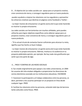 D…. El objetivo de Las redes sociales son apoyo para un proyecto creativo,
crear conciencia de marca, o conseguir seguidores para un nuevo producto.
pueden ayudarte a mejorar las relaciones con tus seguidores y aprovechar
los esfuerzos creativos que destinas en páginas como Facebook o Twitter :
- La mejor manera de entusiasmar a la gente acerca de lo que estás haciendo
es mostrar tu propio entusiasmo.
Las redes sociales son herramientas con muchas utilidades, pero puedes
utilizarlas para lograr objetivos específicos como obtener apoyo para un
proyecto creativo, crear conciencia de marca, o conseguir seguidores para un
nuevo producto.
- “Si tu actual círculo de contactos fueron suficientes para alcanzar tu meta,
significa que has hecho un buen trabajo.
- La mejor manera de entusiasmar a la gente acerca de lo que estás haciendo
es mostrar tu propio entusiasmo. Además, involucra a la audiencia en tu
proyecto pidiéndola opinión, por ejemplo. No hay nada más gratificante que
sentir que eres parte de algo.
-E…. PROS Y CONTRAS DE LAS REDES SOCIALES
6. fue creado originalmente para apoyar a las redes universitarias, en 2004
los usuarios del sitio estaban obligados a proporcionar las direcciones de
correo electrónico asociada con las instituciones educativas. FACEBOOK
7. Favorecen la participación y el trabajo colaborativo entre las personas, es
decir, permiten a los usuarios participar en un proyecto en línea desde
cualquier lugar. PROS
8. Facilitan las relaciones entre las personas, evitando todo tipo de barreras
tanto culturales como físicas. PROS
 