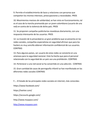 9. Permite el establecimiento de lazos y relaciones con personas que
comparten los mismos intereses, preocupaciones y necesidades. PROS
10. Movimientos masivos de solidaridad, se han visto en funcionamiento, tal
es el caso de la marcha promovida por un joven colombiano (usuario de una
red) en contra de la violencia de dicho país. PROS
11. Se proponen campañas publicitarias novedosas diariamente, con una
respuesta interesante de los usuarios. PROS
12. La invasión de la privacidad es un gran problema que se presenta en las
redes sociales, compañías especialistas en seguridad afirman que para los
hackers es muy sencillo obtener información confidencial de sus usuarios.
CONTRAS
13. Para algunos países, ser usuario de estas redes se convierte en una
amenaza para la seguridad nacional. Esto ha hecho que para el personal
relacionado con la seguridad de un país sea una prohibición. CONTRAS
14. Pertenecer a una red social se ha convertido en una adicción. CONTRAS
15. Gran cantidad de casos de pornografía infantil se han manifestado en las
diferentes redes sociales CONTRAS
F…. El listado de las principales redes sociales en internet, más conocidas:
https://www.facebook.com/
https://twitter.com/
https://accounts.google.com/
http://www.myspace.com/
http://www.myspace.com
 