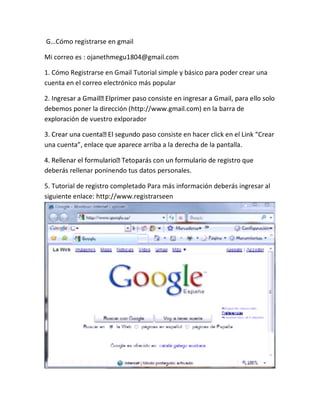 G…Cómo registrarse en gmail
Mi correo es : ojanethmegu1804@gmail.com
1. Cómo Registrarse en Gmail Tutorial simple y básico para poder crear una
cuenta en el correo electrónico más popular
debemos poner la dirección (http://www.gmail.com) en la barra de
exploración de vuestro exlporador
aso consiste en hacer click en el Link “Crear
una cuenta”, enlace que aparece arriba a la derecha de la pantalla.
deberás rellenar poninendo tus datos personales.
5. Tutorial de registro completado Para más información deberás ingresar al
siguiente enlace: http://www.registrarseen
 