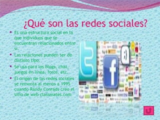 ¿Qué son las redes sociales?
 Es una estructura social en la
  que individuos que se
  encuentran relacionados entre
  si.
 Las relaciones pueden ser de
  distinto tipo.
 Se usa para los blogs, chat,
  juegos en línea, foros, etc.
 El origen de las redes sociales
  se remonta al menos a 1995
  cuando Randy Conrads creo el
  sitio de web classmates.com
 