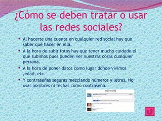 ¿Cómo se deben tratar o usar
    las redes sociales?
 Al hacerte una cuenta en cualquier red social hay que
  saber que hacer en ella.
 A la hora de subir fotos hay que tener mucho cuidado el
  que subimos pues pueden ver nuestras cosas cualquier
  persona.
 A la hora de poner datos como lugar donde vivimos
  ,edad, etc.
 Y contraseñas seguras mezclando números y letras. No
  usar nombres ni fechas como contraseña.
 