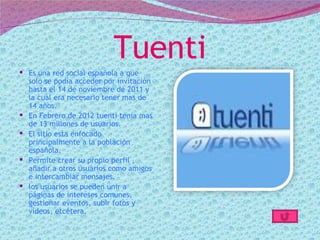 Tuenti
 Es una red social española a que
  solo se podía acceder por invitación
  hasta el 14 de noviembre de 2011 y
  la cual era necesario tener mas de
  14 años.
 En Febrero de 2012 tuenti tenia mas
  de 13 millones de usuarios.
 El sitio esta enfocado
  principalmente a la población
  española.
 Permite crear su propio perfil ,
  añadir a otros usuarios como amigos
  e intercambiar mensajes.
 los usuarios se pueden unir a
  páginas de intereses comunes,
  gestionar eventos, subir fotos y
  vídeos, etcétera.
 