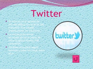 Twitter
 Twitter es un programa de
  microblodding con sede en San
  Francisco. Fue creado
  originalmente en California.
 La red permite enviar
  mensajes de texto plano de
  corta longitud mínimo 140
  caracteres.
 También sirve para seguir
  famosos y saber las cosas sobre
  ellos.
 