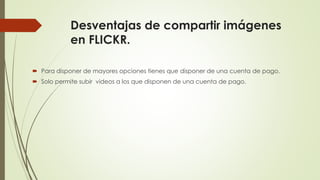 Desventajas de compartir imágenes
en FLICKR.
 Para disponer de mayores opciones tienes que disponer de una cuenta de pago.
 Solo permite subir videos a los que disponen de una cuenta de pago.
 