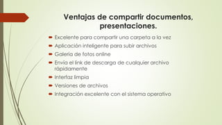 Ventajas de compartir documentos,
presentaciones.
 Excelente para compartir una carpeta a la vez
 Aplicación inteligente para subir archivos
 Galería de fotos online
 Envía el link de descarga de cualquier archivo
rápidamente
 Interfaz limpia
 Versiones de archivos
 Integración excelente con el sistema operativo
 