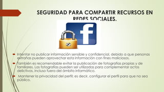 SEGURIDAD PARA COMPARTIR RECURSOS EN
REDES SOCIALES.
 Intentar no publicar información sensible y confidencial, debido a que personas
extrañas pueden aprovechar esta información con fines maliciosos.
 También es recomendable evitar la publicación de fotografías propias y de
familiares. Las fotografías pueden ser utilizadas para complementar actos
delictivos, incluso fuera del ámbito informático.
 Mantener la privacidad del perfil; es decir, configurar el perfil para que no sea
público.
 