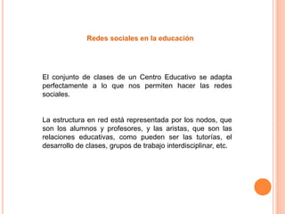 Redes sociales en la educación
El conjunto de clases de un Centro Educativo se adapta
perfectamente a lo que nos permiten hacer las redes
sociales.
La estructura en red está representada por los nodos, que
son los alumnos y profesores, y las aristas, que son las
relaciones educativas, como pueden ser las tutorías, el
desarrollo de clases, grupos de trabajo interdisciplinar, etc.
 