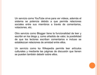 Un servicio como YouTube sirve para ver videos, además el
sistema se potencia debido a que permite relaciones
sociales entre sus miembros a través de comentarios,
votaciones, etc.
Otro servicio como Blogger tiene la funcionalidad de leer y
escribir en los blogs y, como añadido de valor, la posibilidad
de que los lectores escriban comentarios e incluso se
establezcan relaciones de amistad entre ellos.
Un servicio como ka Wikepedia permite leer artículos
culturales y mediante las páginas de discusión que tienen
se pueden también debetir sobre ellos.
 