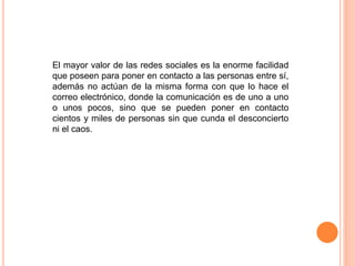 El mayor valor de las redes sociales es la enorme facilidad
que poseen para poner en contacto a las personas entre sí,
además no actúan de la misma forma con que lo hace el
correo electrónico, donde la comunicación es de uno a uno
o unos pocos, sino que se pueden poner en contacto
cientos y miles de personas sin que cunda el desconcierto
ni el caos.
 