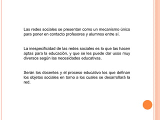 Las redes sociales se presentan como un mecanismo único
para poner en contacto profesores y alumnos entre sí.
La inespecificidad de las redes sociales es lo que las hacen
aptas para la educación, y que se les puede dar usos muy
diversos según las necesidades educativas.
Serán los docentes y el proceso educativo los que definan
los objetos sociales en torno a los cuales se desarrollará la
red.
 